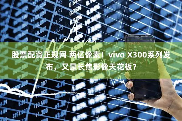 股票配资正规网 两亿像素！vivo X300系列发布，又是长焦影像天花板？