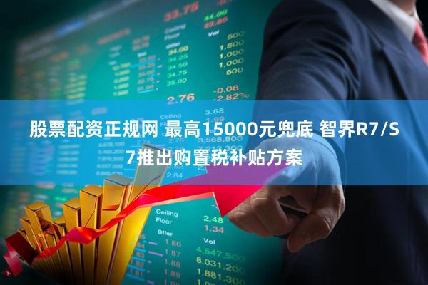 股票配资正规网 最高15000元兜底 智界R7/S7推出购置税补贴方案