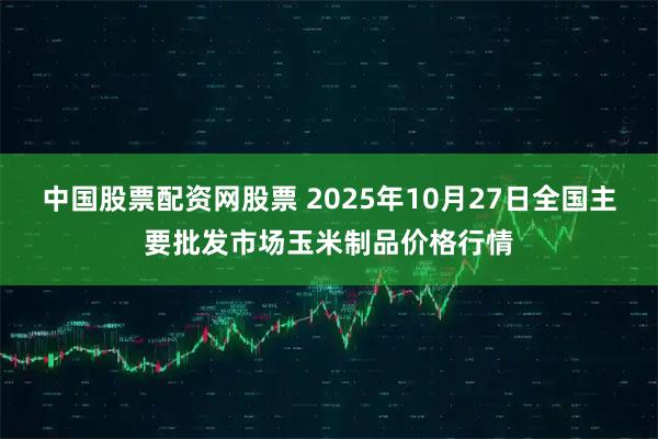 中国股票配资网股票 2025年10月27日全国主要批发市场玉米制品价格行情
