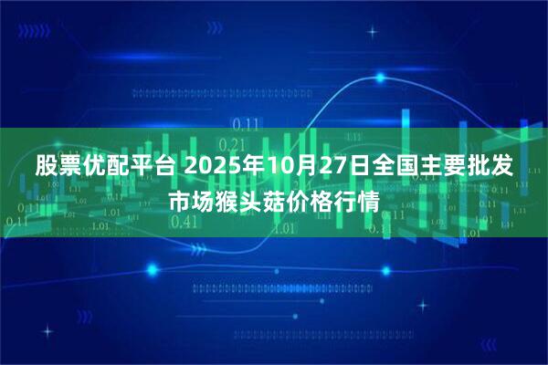 股票优配平台 2025年10月27日全国主要批发市场猴头菇价格行情