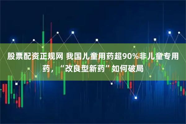 股票配资正规网 我国儿童用药超90%非儿童专用药,“改良型新药”如何破局