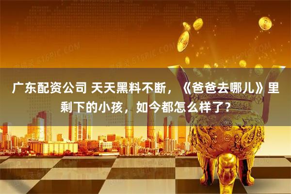 广东配资公司 天天黑料不断,《爸爸去哪儿》里剩下的小孩,如今都怎么样了?