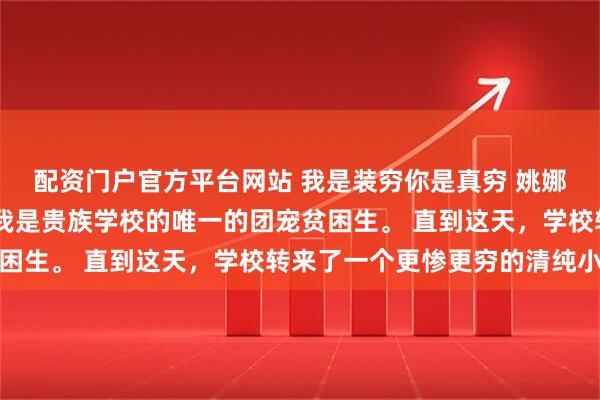 配资门户官方平台网站 我是装穷你是真穷 姚娜娜秦柏然林浅瑜程湛 我是贵族学校的唯一的团宠贫困生。 直到这天,学校转来了一个更惨更穷的清纯小百