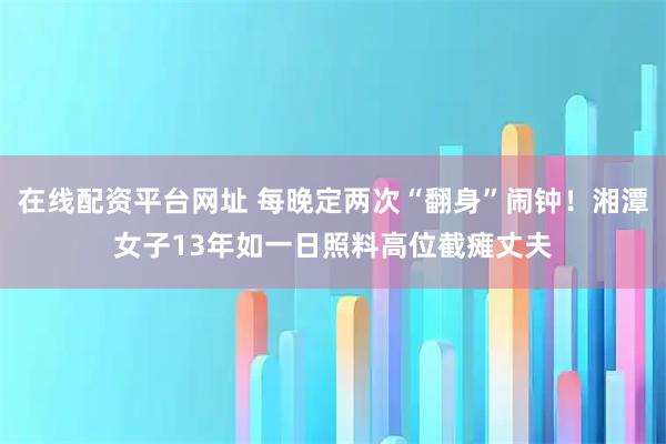 在线配资平台网址 每晚定两次“翻身”闹钟！湘潭女子13年如一日照料高位截瘫丈夫