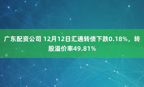 广东配资公司 12月12日汇通转债下跌0.18%，转股溢价率49.81%