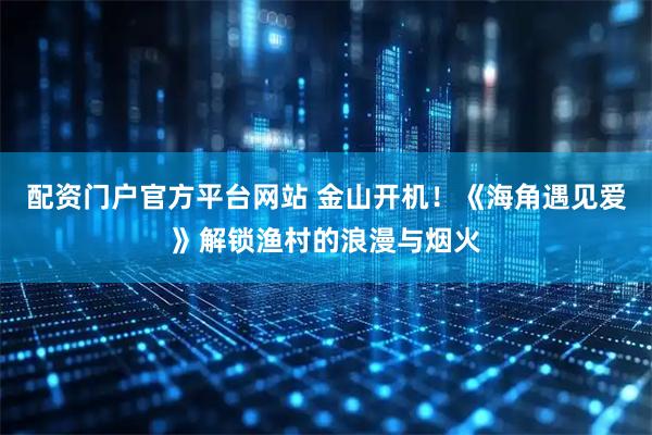 配资门户官方平台网站 金山开机！《海角遇见爱》解锁渔村的浪漫与烟火